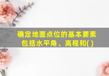 确定地面点位的基本要素包括水平角、高程和( )